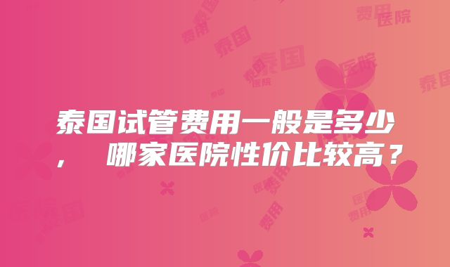 泰国试管费用一般是多少, 哪家医院性价比较高?