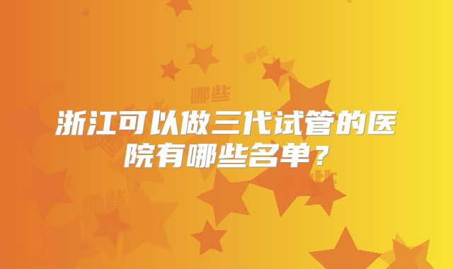 浙江可以做三代试管的医院有哪些名单?