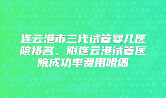 连云港市三代试管婴儿医院排名,附连云港试管医院成功率费用明细