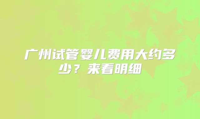 广州试管婴儿费用大约多少?来看明细