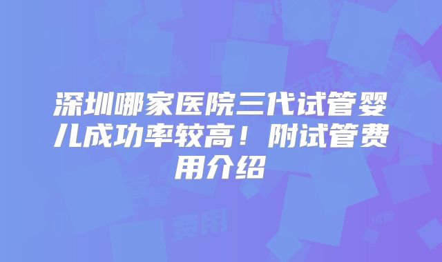 深圳哪家医院三代试管婴儿成功率较高！附试管费用介绍