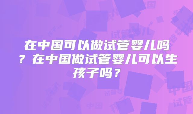 在中国可以做试管婴儿吗?在中国做试管婴儿可以生孩子吗?