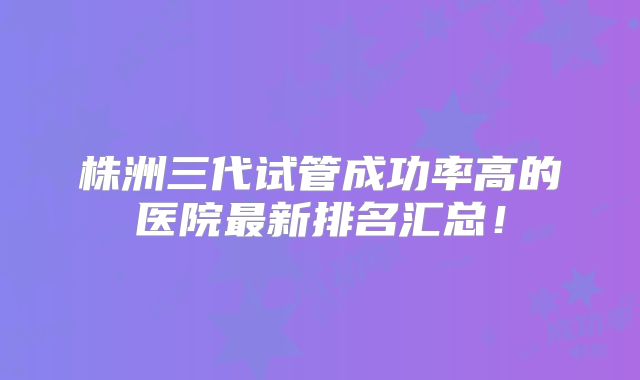 株洲三代试管成功率高的医院最新排名汇总！