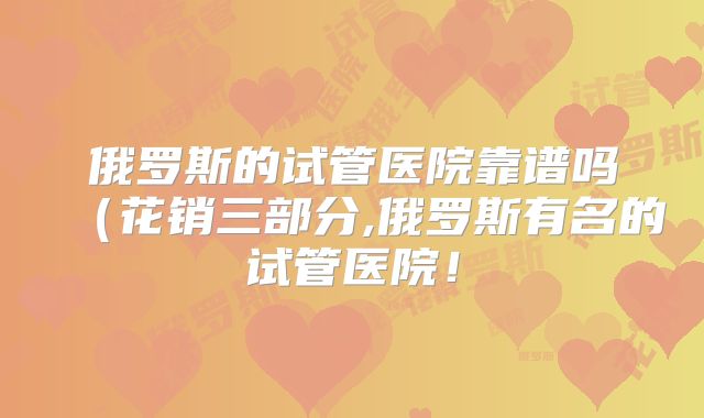 俄罗斯的试管医院靠谱吗(花销三部分,俄罗斯有名的试管医院!