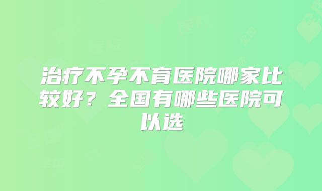 治疗不孕不育医院哪家比较好?全国有哪些医院可以选
