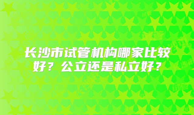 长沙市试管机构哪家比较好？公立还是私立好？