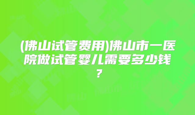 (佛山试管费用)佛山市一医院做试管婴儿需要多少钱?