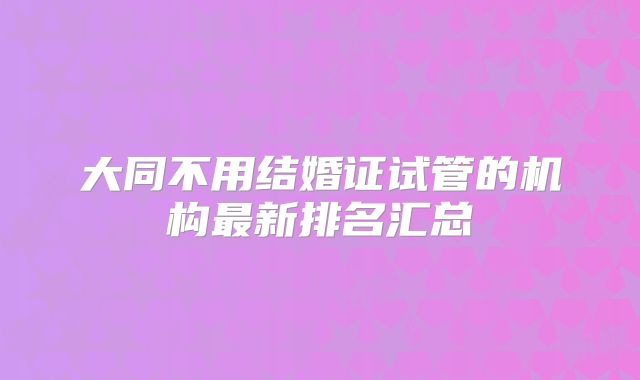 大同不用结婚证试管的机构最新排名汇总