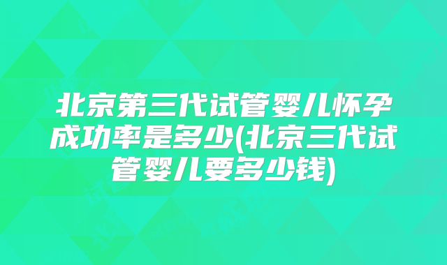 北京第三代试管婴儿怀孕成功率是多少(北京三代试管婴儿要多少钱)
