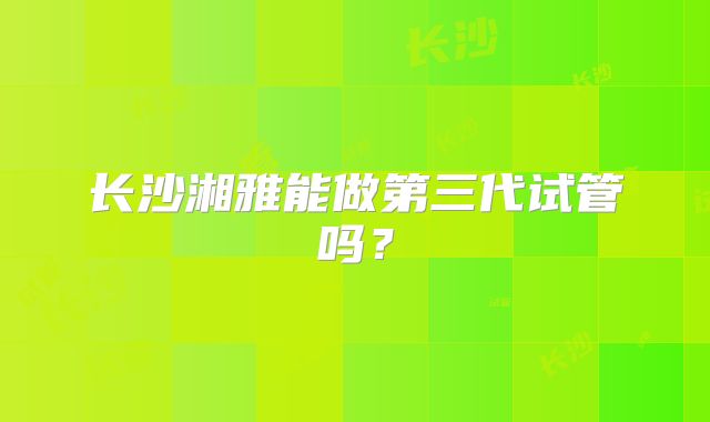 长沙湘雅能做第三代试管吗?