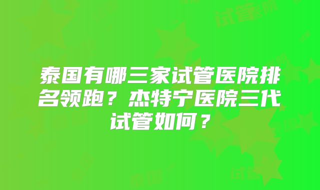泰国有哪三家试管医院排名领跑？杰特宁医院三代试管如何？