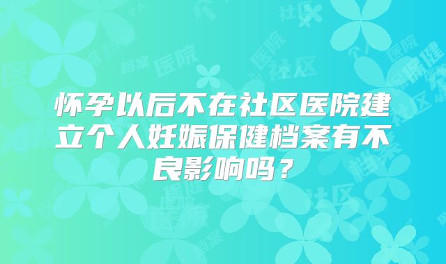 怀孕以后不在社区医院建立个人妊娠保健档案有不良影响吗？