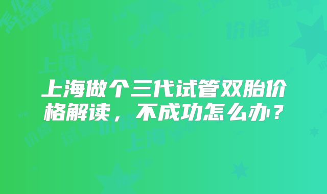 上海做个三代试管双胎价格解读,不成功怎么办?