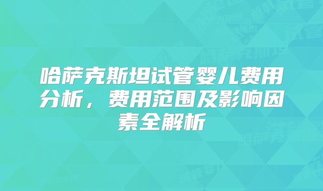 哈萨克斯坦试管婴儿费用分析,费用范围及影响因素全解析