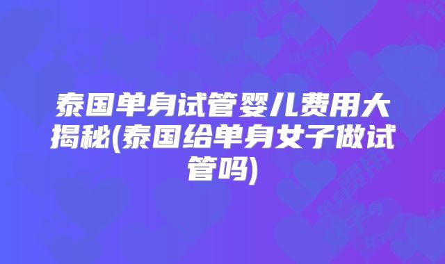 泰国单身试管婴儿费用大揭秘(泰国给单身女子做试管吗)