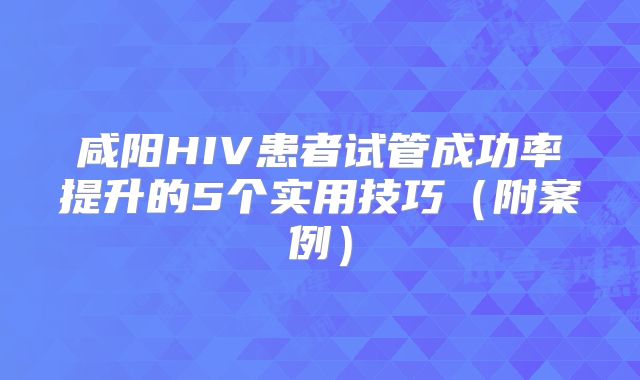 咸阳HIV患者试管成功率提升的5个实用技巧（附案例）
