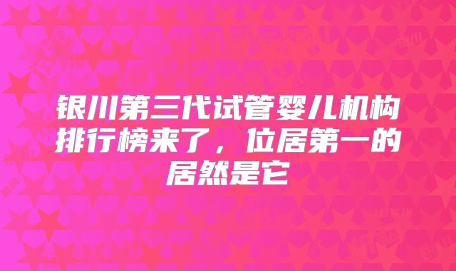 银川第三代试管婴儿机构排行榜来了，位居第一的居然是它