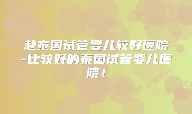 赴泰国试管婴儿较好医院-比较好的泰国试管婴儿医院！