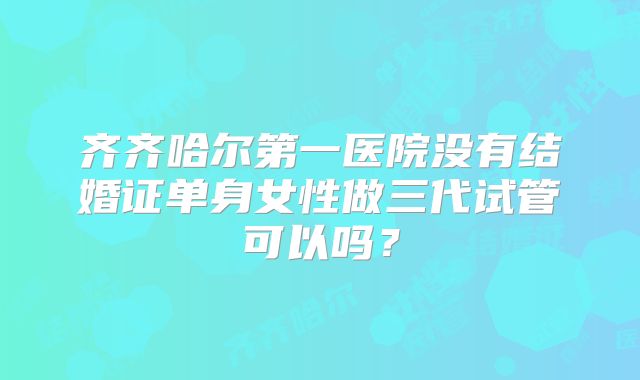 齐齐哈尔第一医院没有结婚证单身女性做三代试管可以吗?