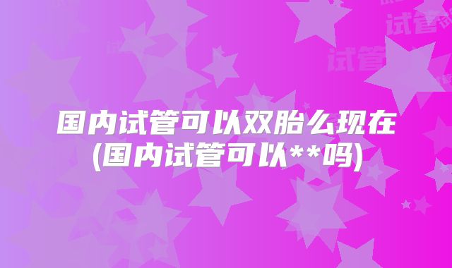 国内试管可以双胎么现在(国内试管可以**吗)