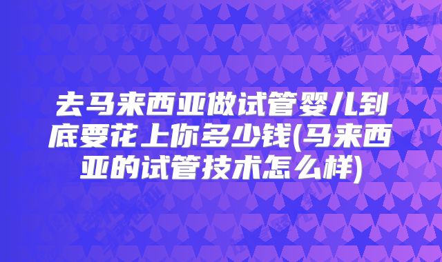 去马来西亚做试管婴儿到底要花上你多少钱(马来西亚的试管技术怎么样)