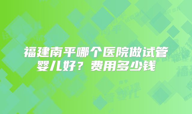 福建南平哪个医院做试管婴儿好?费用多少钱