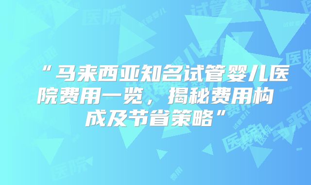 “马来西亚知名试管婴儿医院费用一览，揭秘费用构成及节省策略”