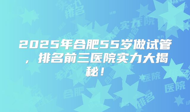 2025年合肥55岁做试管，排名前三医院实力大揭秘！