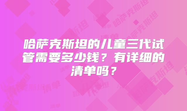 哈萨克斯坦的儿童三代试管需要多少钱？有详细的清单吗？