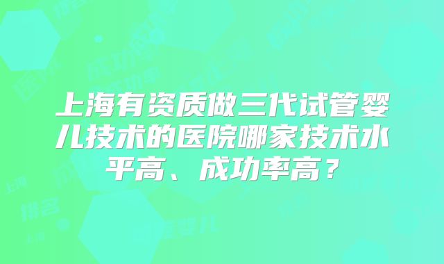 上海有资质做三代试管婴儿技术的医院哪家技术水平高、成功率高？