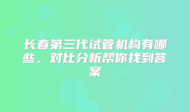 长春第三代试管机构有哪些，对比分析帮你找到答案