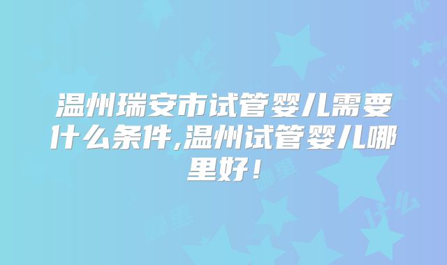 温州瑞安市试管婴儿需要什么条件,温州试管婴儿哪里好！
