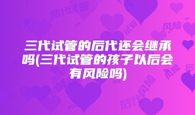 三代试管的后代还会继承吗(三代试管的孩子以后会有风险吗)