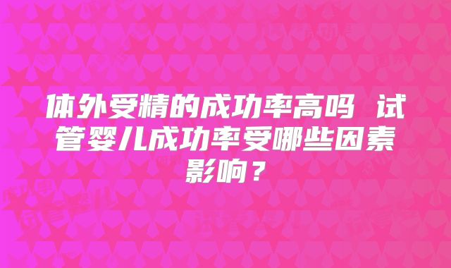 体外受精的成功率高吗 试管婴儿成功率受哪些因素影响?
