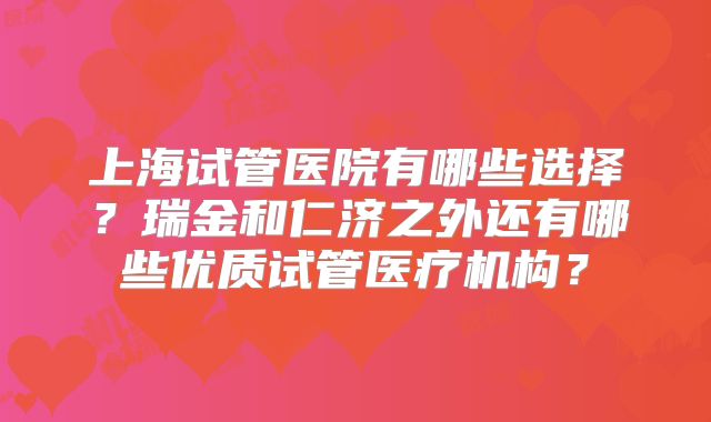 上海试管医院有哪些选择？瑞金和仁济之外还有哪些优质试管医疗机构？