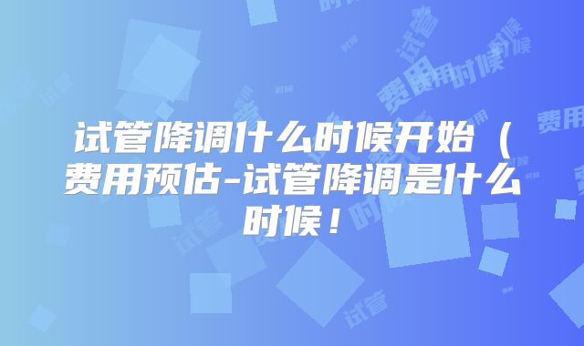 试管降调什么时候开始(费用预估-试管降调是什么时候!