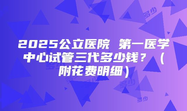 2025公立医院 第一医学中心试管三代多少钱?(附花费明细)