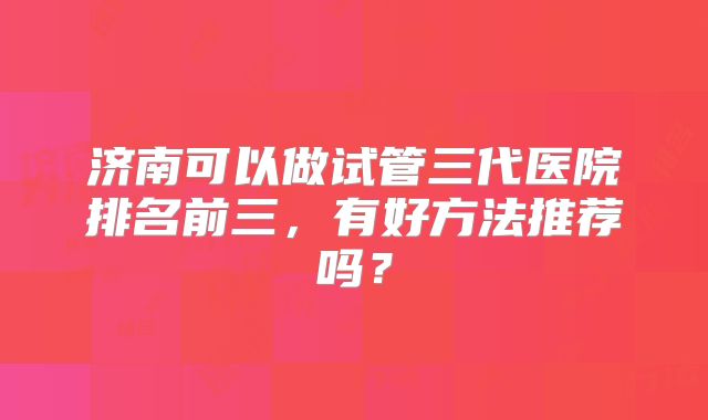 济南可以做试管三代医院排名前三,有好方法推荐吗?