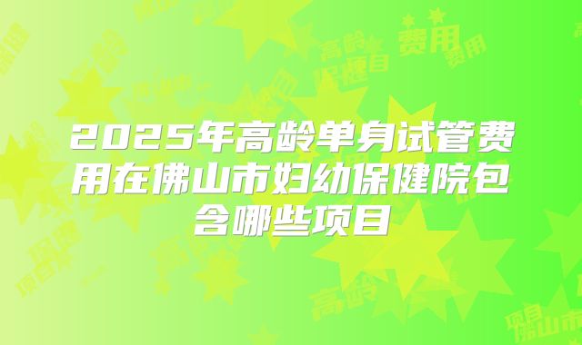 2025年高龄单身试管费用在佛山市妇幼保健院包含哪些项目