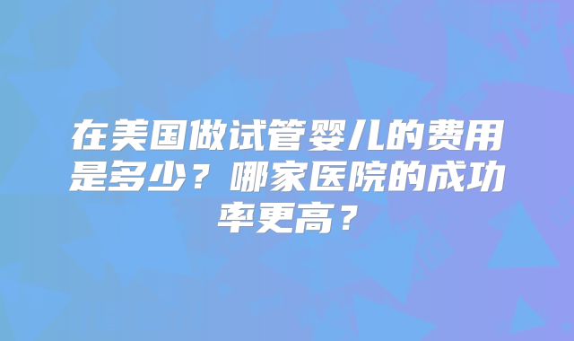 在美国做试管婴儿的费用是多少？哪家医院的成功率更高？