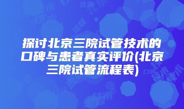 探讨北京三院试管技术的口碑与患者真实评价(北京三院试管流程表)