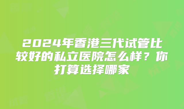 2024年香港三代试管比较好的私立医院怎么样？你打算选择哪家