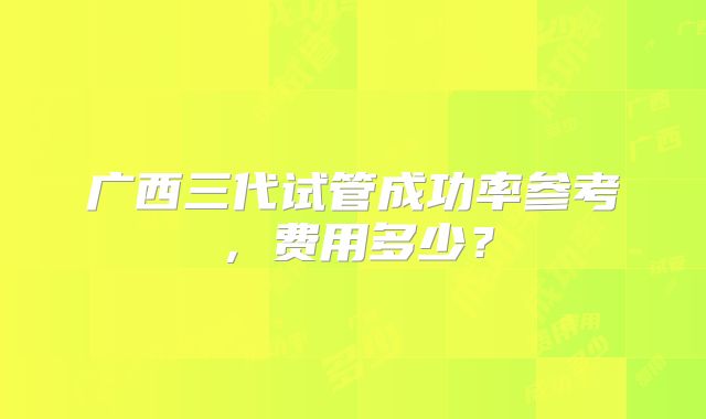 广西三代试管成功率参考，费用多少？