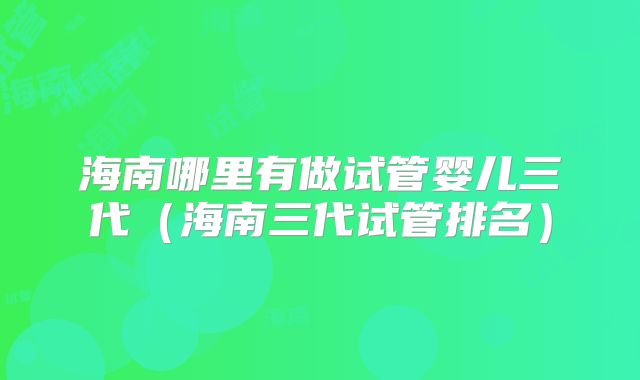 海南哪里有做试管婴儿三代（海南三代试管排名）