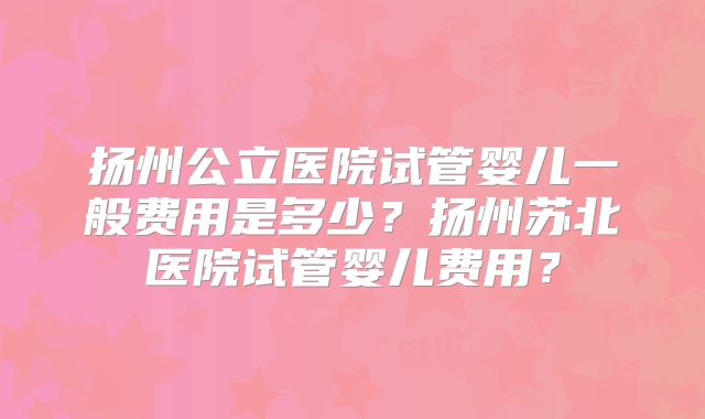 扬州公立医院试管婴儿一般费用是多少？扬州苏北医院试管婴儿费用？