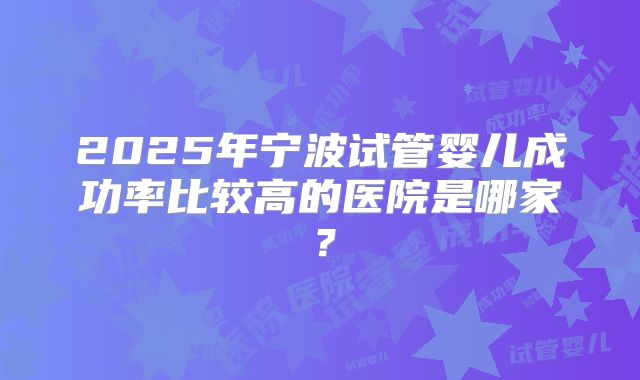 2025年宁波试管婴儿成功率比较高的医院是哪家？
