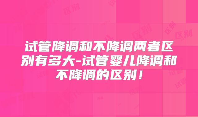 试管降调和不降调两者区别有多大-试管婴儿降调和不降调的区别!
