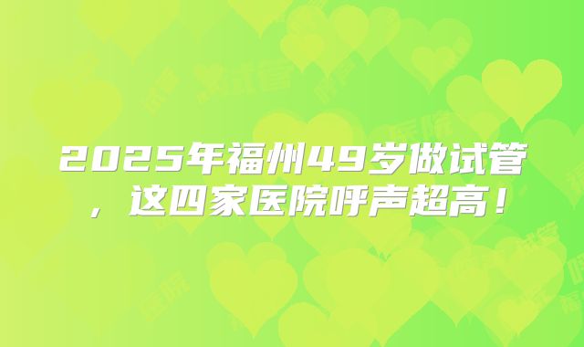 2025年福州49岁做试管，这四家医院呼声超高！