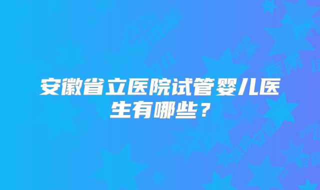 安徽省立医院试管婴儿医生有哪些？