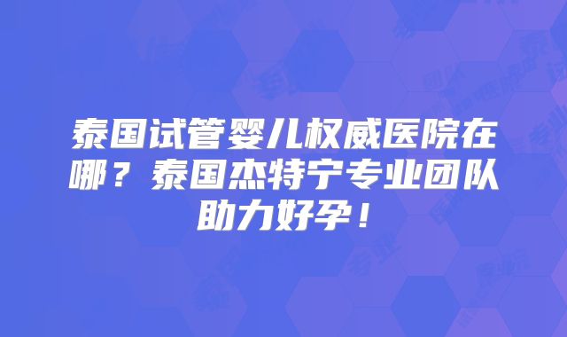 泰国试管婴儿权威医院在哪?泰国杰特宁专业团队助力好孕!